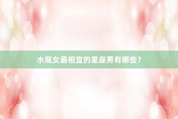 水瓶女最相宜的星座男有哪些？