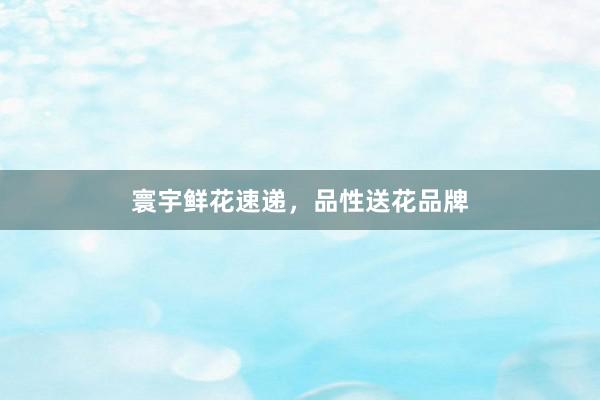 寰宇鲜花速递，品性送花品牌