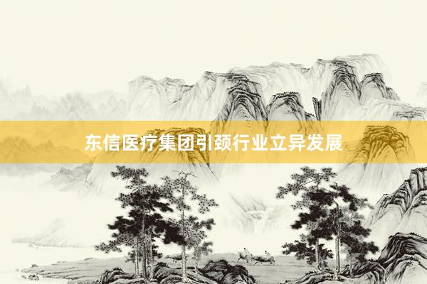 东信医疗集团引颈行业立异发展